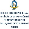 REQUEST TO IMMEDIATE RELEASE THE STUCK UP REFUND AMOUNTS TO IMPROVE AND REVIVE THE LIQUIDITY OF TEXTILE EXPORT SECTOR, ENABLING THEM TO SURVIVE AND ACHIEVE THE DOUBLE DIGIT GROWTH AND SAVE COUNTRY FROM MASSIVE UNEMPLOYMENT