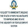 REQUEST TO IMMEDIATE RELEASE THE STUCK UP REFUND AMOUNTS TO IMPROVE AND REVIVE THE LIQUIDITY OF TEXTILE EXPORT SECTOR, ENABLING THEM TO SURVIVE AND ACHIEVE THE DOUBLE DIGIT GROWTH AND SAVE COUNTRY FROM MASSIVE UNEMPLOYMENT